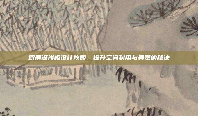 厨房深浅柜设计攻略，提升空间利用与美观的秘诀