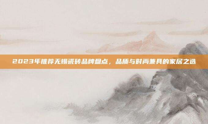 2023年推荐无锡瓷砖品牌盘点，品质与时尚兼具的家居之选