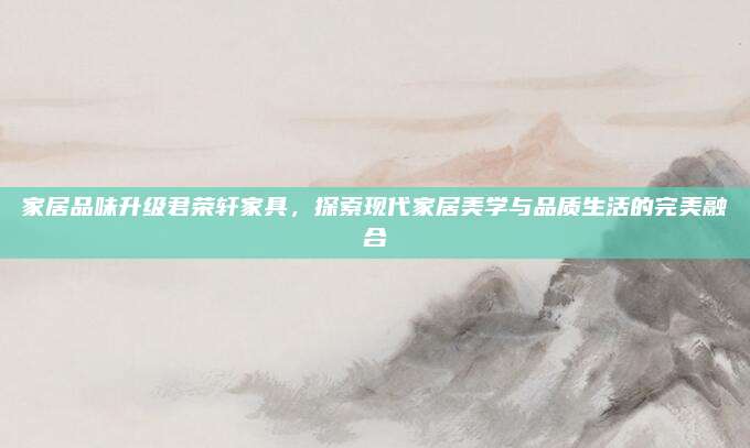 家居品味升级君荣轩家具，探索现代家居美学与品质生活的完美融合