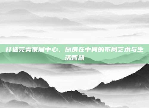 打造完美家居中心，厨房在中间的布局艺术与生活智慧