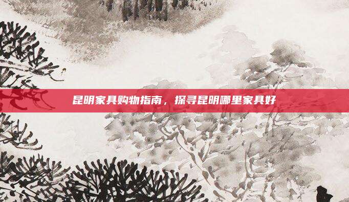 昆明家具购物指南，探寻昆明哪里家具好