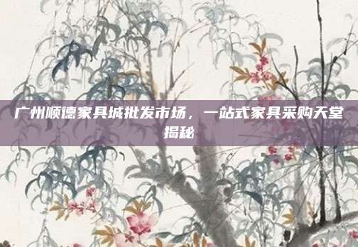 广州顺德家具城批发市场，一站式家具采购天堂揭秘
