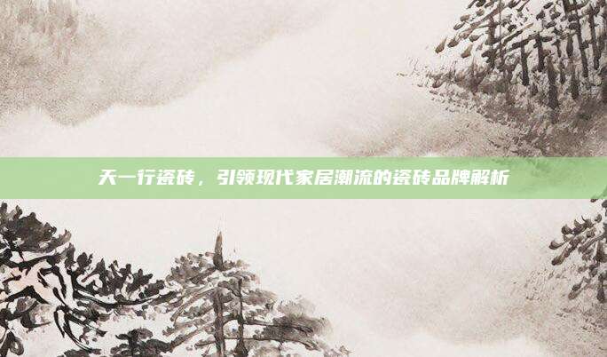天一行瓷砖，引领现代家居潮流的瓷砖品牌解析