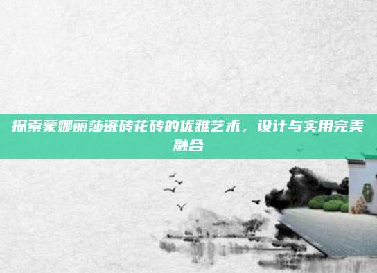 探索蒙娜丽莎瓷砖花砖的优雅艺术，设计与实用完美融合