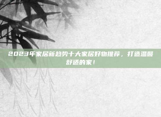 2023年家居新趋势十大家居好物推荐，打造温馨舒适的家！