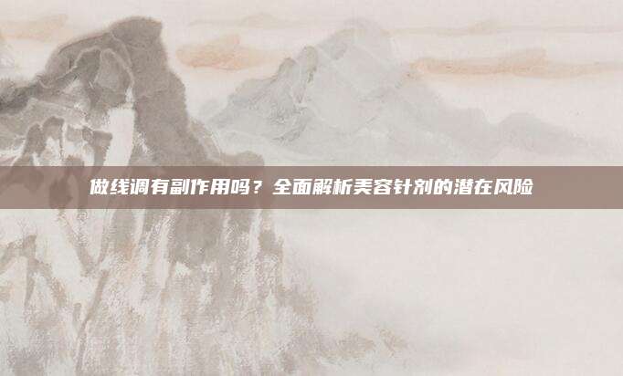 做线调有副作用吗？全面解析美容针剂的潜在风险