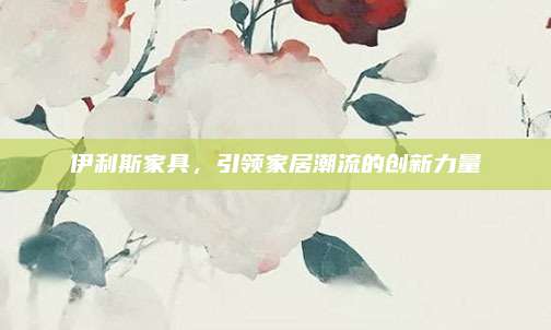 伊利斯家具，引领家居潮流的创新力量
