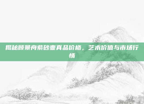 揭秘顾景舟紫砂壶真品价格，艺术价值与市场行情