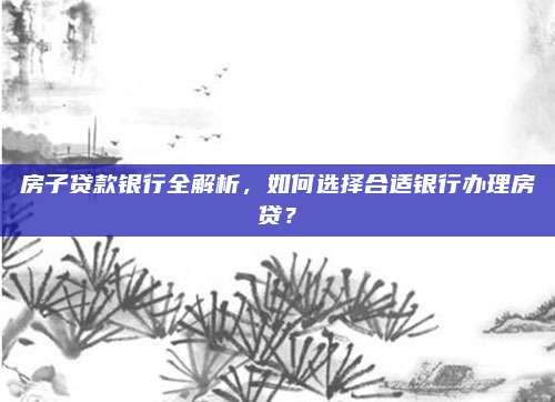 房子贷款银行全解析，如何选择合适银行办理房贷？