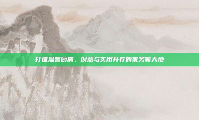 打造温馨厨房，创意与实用并存的家务新天地