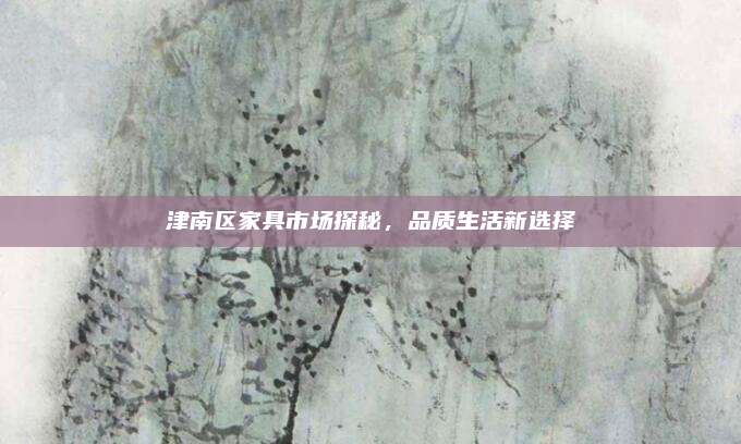 津南区家具市场探秘，品质生活新选择
