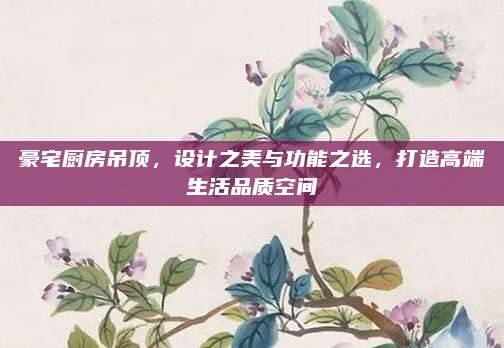 豪宅厨房吊顶，设计之美与功能之选，打造高端生活品质空间