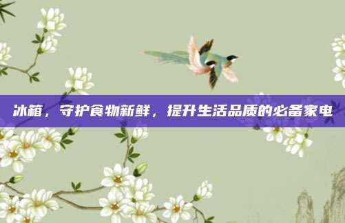 冰箱，守护食物新鲜，提升生活品质的必备家电