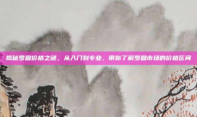 揭秘罗盘价格之谜，从入门到专业，带你了解罗盘市场的价格区间