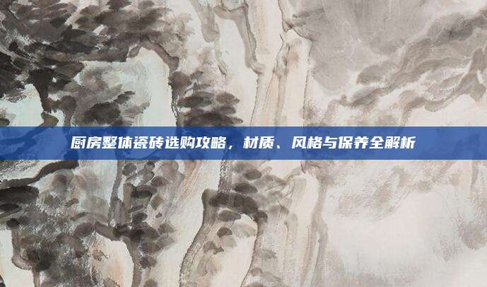 厨房整体瓷砖选购攻略，材质、风格与保养全解析