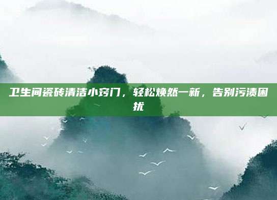 卫生间瓷砖清洁小窍门，轻松焕然一新，告别污渍困扰