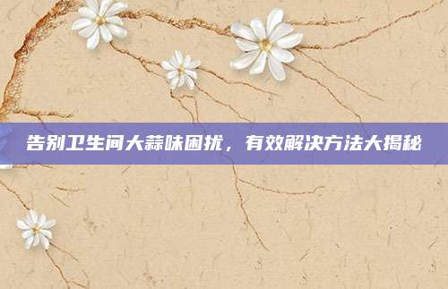 告别卫生间大蒜味困扰，有效解决方法大揭秘