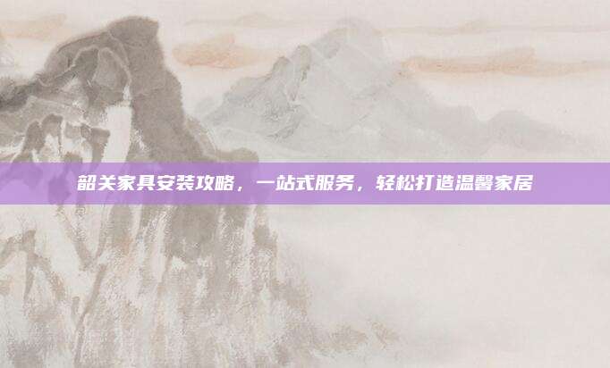 韶关家具安装攻略，一站式服务，轻松打造温馨家居
