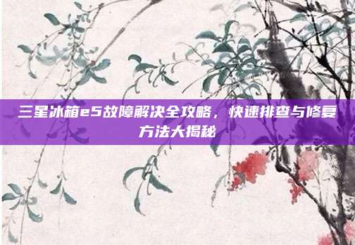 三星冰箱e5故障解决全攻略，快速排查与修复方法大揭秘