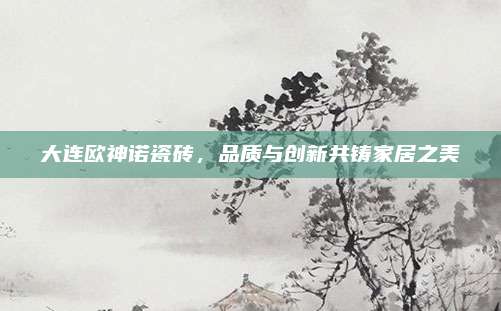 大连欧神诺瓷砖，品质与创新共铸家居之美