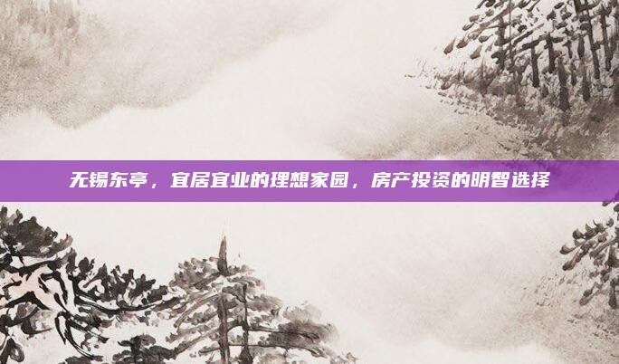无锡东亭，宜居宜业的理想家园，房产投资的明智选择