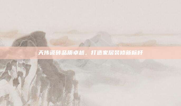 天伟瓷砖品质卓越，打造家居装修新标杆