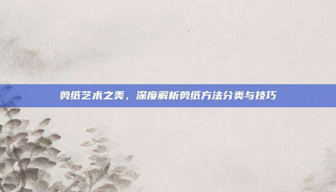 剪纸艺术之美，深度解析剪纸方法分类与技巧