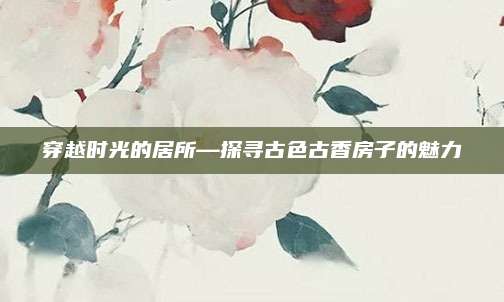 穿越时光的居所—探寻古色古香房子的魅力