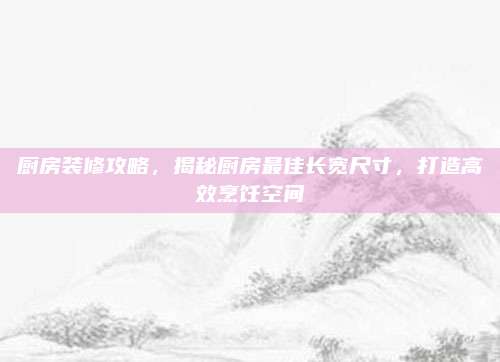 厨房装修攻略，揭秘厨房最佳长宽尺寸，打造高效烹饪空间
