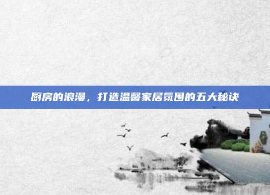 厨房的浪漫，打造温馨家居氛围的五大秘诀