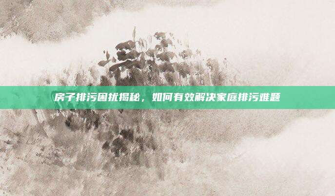 房子排污困扰揭秘，如何有效解决家庭排污难题