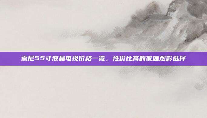 索尼55寸液晶电视价格一览，性价比高的家庭观影选择