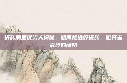 瓷砖质量优劣大揭秘，如何挑选好瓷砖，避开差瓷砖的陷阱