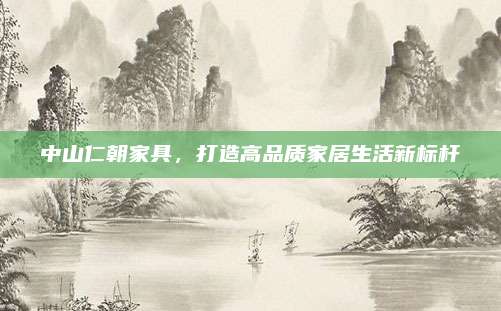 中山仁朝家具，打造高品质家居生活新标杆