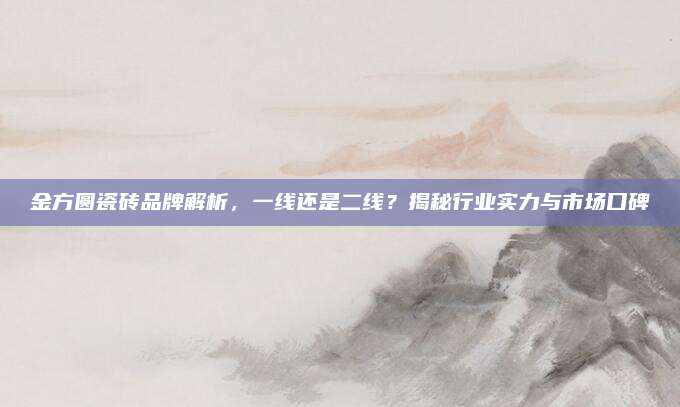 金方圆瓷砖品牌解析，一线还是二线？揭秘行业实力与市场口碑