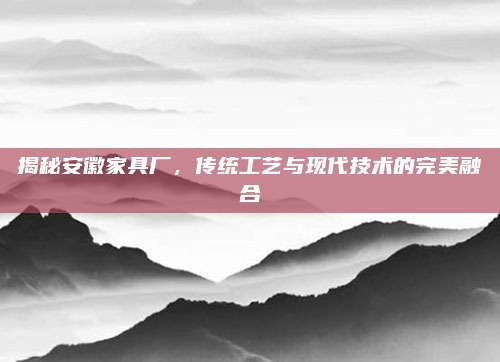 揭秘安徽家具厂，传统工艺与现代技术的完美融合