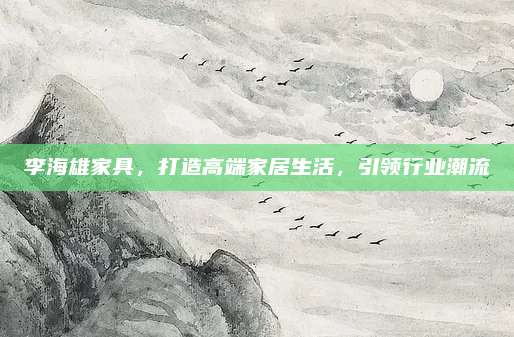 李海雄家具，打造高端家居生活，引领行业潮流