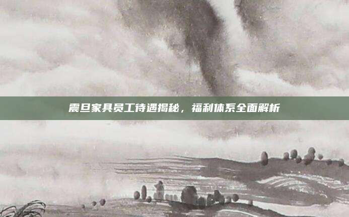 震旦家具员工待遇揭秘，福利体系全面解析