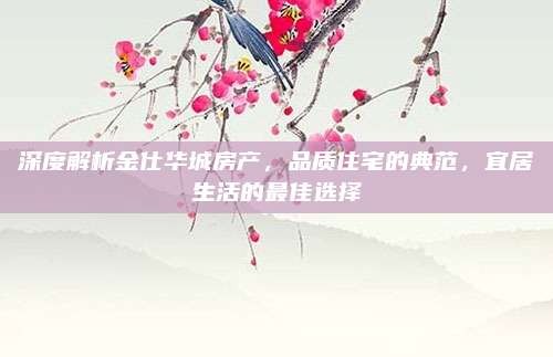 深度解析金仕华城房产，品质住宅的典范，宜居生活的最佳选择