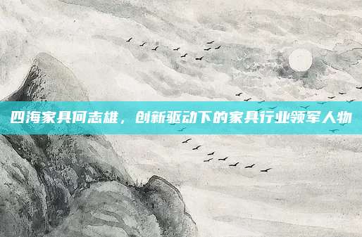 四海家具何志雄，创新驱动下的家具行业领军人物