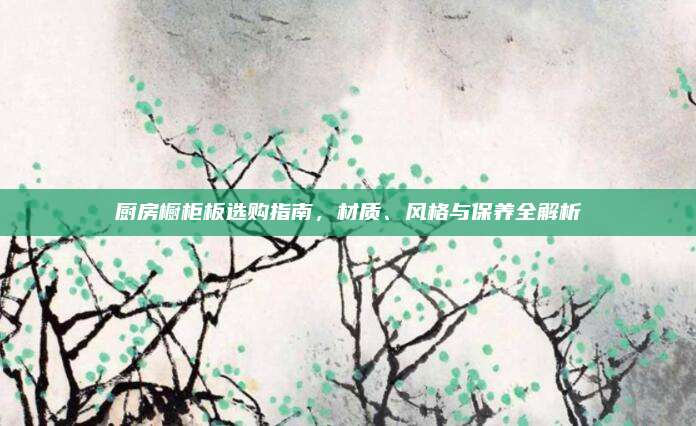 厨房橱柜板选购指南，材质、风格与保养全解析