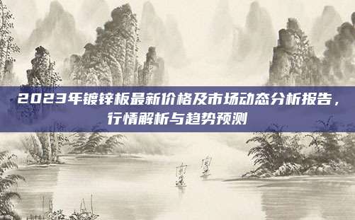 2023年镀锌板最新价格及市场动态分析报告，行情解析与趋势预测