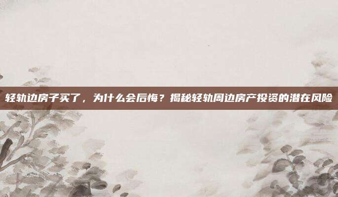 轻轨边房子买了，为什么会后悔？揭秘轻轨周边房产投资的潜在风险