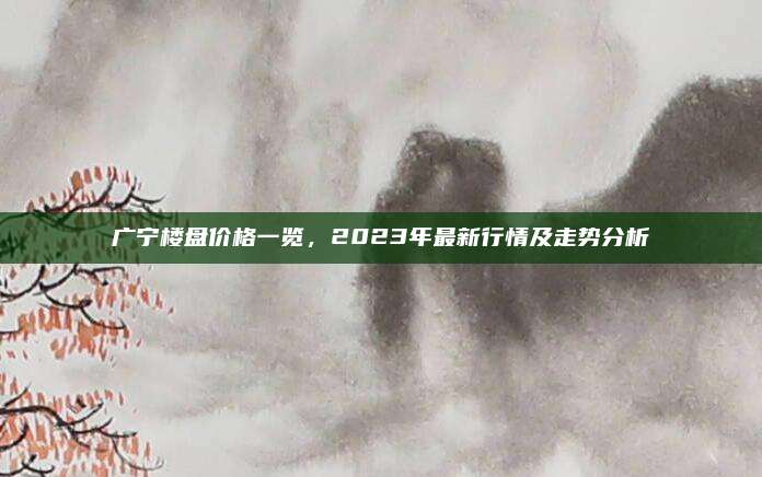 广宁楼盘价格一览，2023年最新行情及走势分析