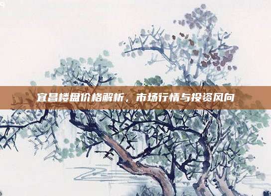 宜昌楼盘价格解析，市场行情与投资风向