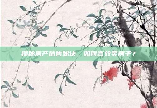 揭秘房产销售秘诀，如何高效卖房子？