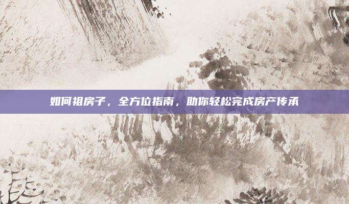 如何祖房子，全方位指南，助你轻松完成房产传承