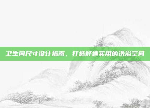 卫生间尺寸设计指南，打造舒适实用的洗浴空间