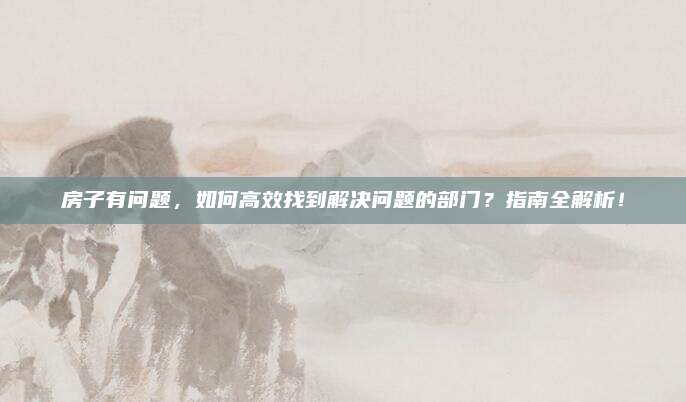 房子有问题，如何高效找到解决问题的部门？指南全解析！