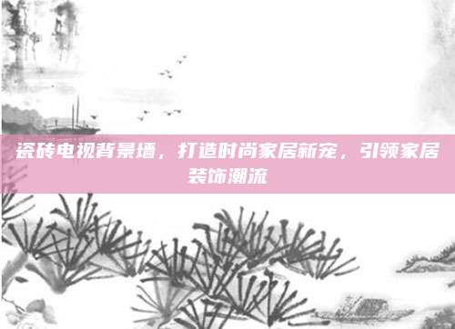 瓷砖电视背景墙，打造时尚家居新宠，引领家居装饰潮流